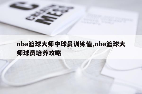 nba篮球大师中球员训练值,nba篮球大师球员培养攻略