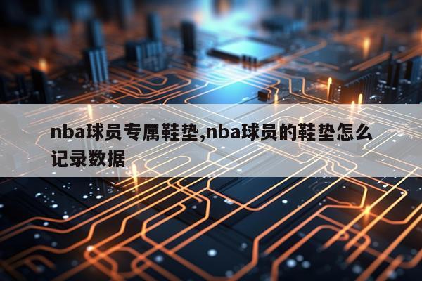 nba球员专属鞋垫,nba球员的鞋垫怎么记录数据