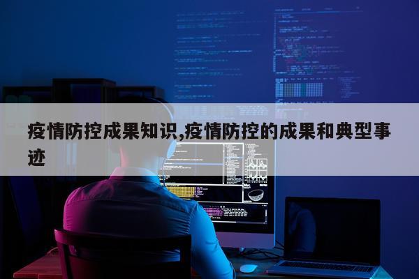 疫情防控成果知识,疫情防控的成果和典型事迹