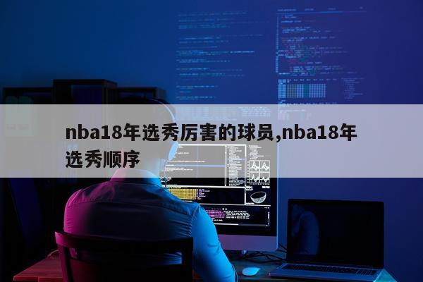 nba18年选秀厉害的球员,nba18年选秀顺序