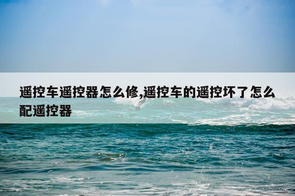 遥控车遥控器怎么修,遥控车的遥控坏了怎么配遥控器