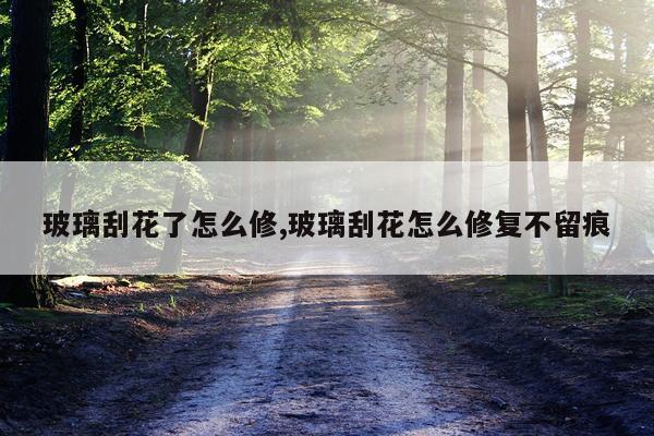 玻璃刮花了怎么修,玻璃刮花怎么修复不留痕