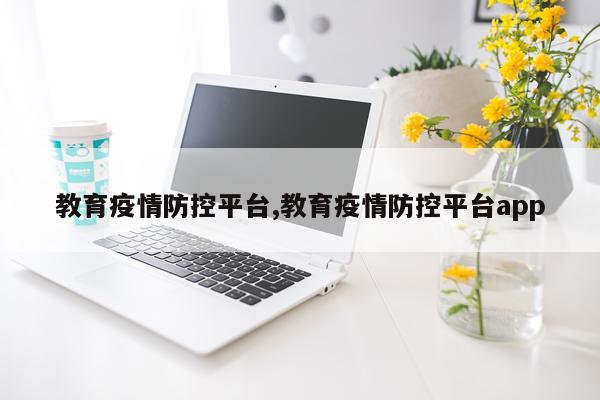 教育疫情防控平台,教育疫情防控平台app