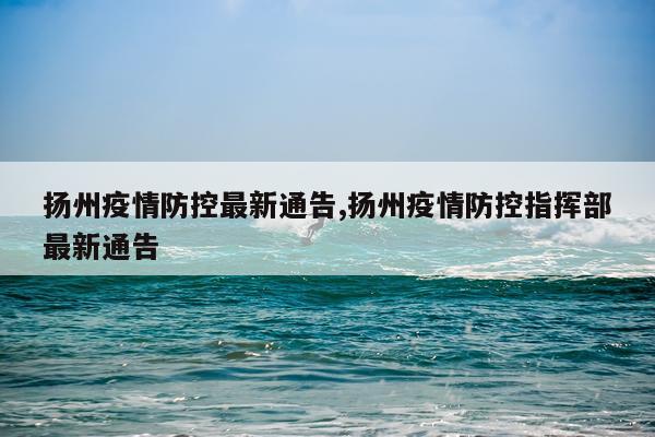 扬州疫情防控最新通告,扬州疫情防控指挥部最新通告