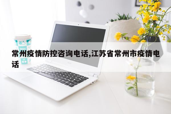 常州疫情防控咨询电话,江苏省常州市疫情电话