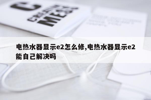 电热水器显示e2怎么修,电热水器显示e2能自己解决吗