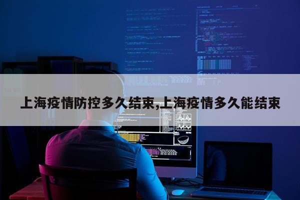 上海疫情防控多久结束,上海疫情多久能结束
