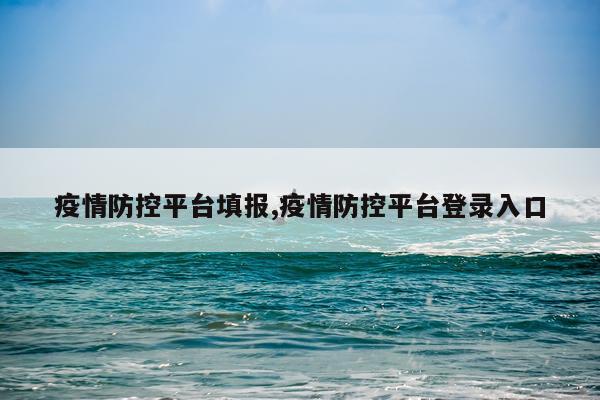 疫情防控平台填报,疫情防控平台登录入口