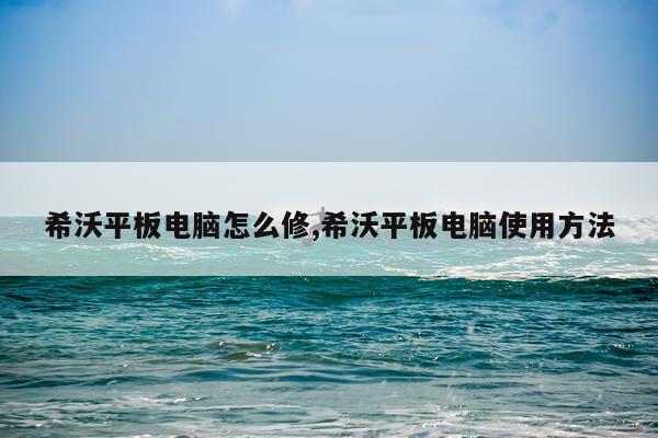 希沃平板电脑怎么修,希沃平板电脑使用方法