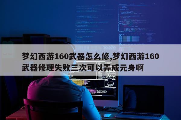 梦幻西游160武器怎么修,梦幻西游160武器修理失败三次可以弄成元身啊