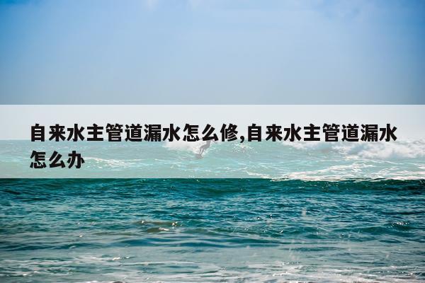 自来水主管道漏水怎么修,自来水主管道漏水怎么办