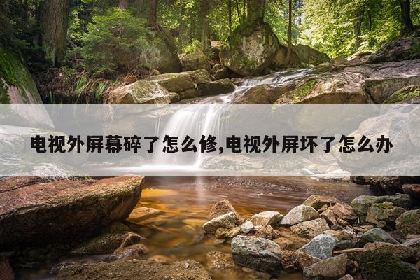 电视外屏幕碎了怎么修,电视外屏坏了怎么办
