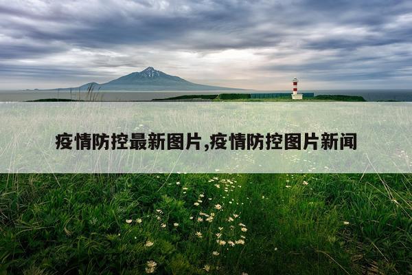 疫情防控最新图片,疫情防控图片新闻