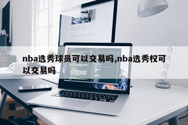 nba选秀球员可以交易吗,nba选秀权可以交易吗