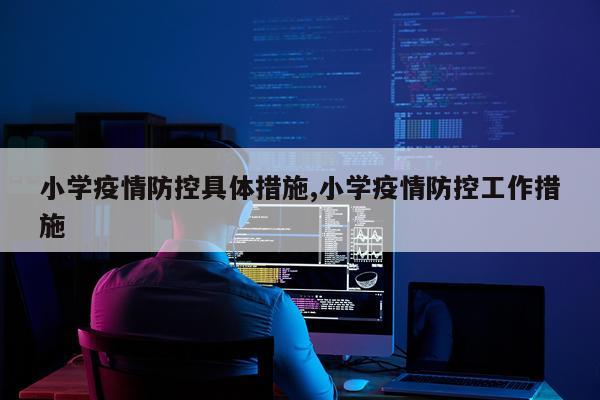 小学疫情防控具体措施,小学疫情防控工作措施