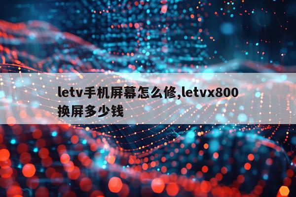letv手机屏幕怎么修,letvx800换屏多少钱