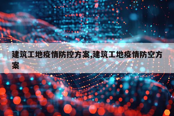 建筑工地疫情防控方案,建筑工地疫情防空方案