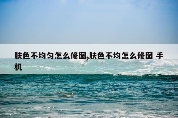 肤色不均匀怎么修图,肤色不均怎么修图 手机