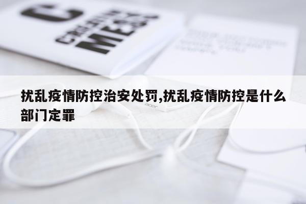 扰乱疫情防控治安处罚,扰乱疫情防控是什么部门定罪