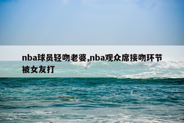 nba球员轻吻老婆,nba观众席接吻环节被女友打