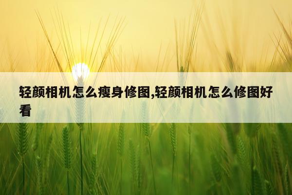 轻颜相机怎么瘦身修图,轻颜相机怎么修图好看