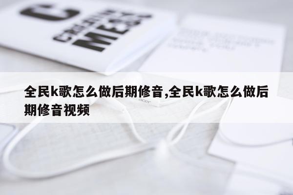 全民k歌怎么做后期修音,全民k歌怎么做后期修音视频