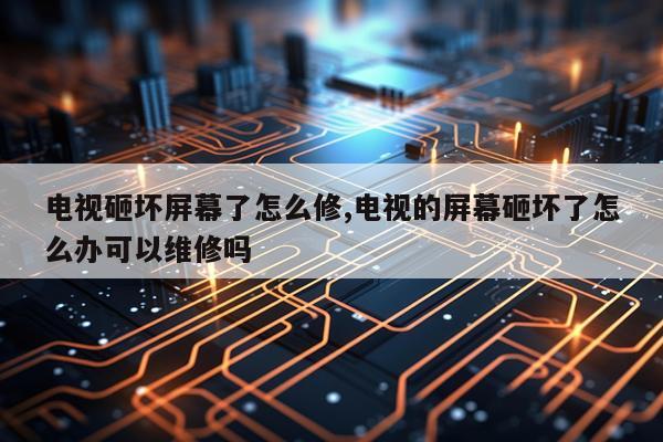 电视砸坏屏幕了怎么修,电视的屏幕砸坏了怎么办可以维修吗