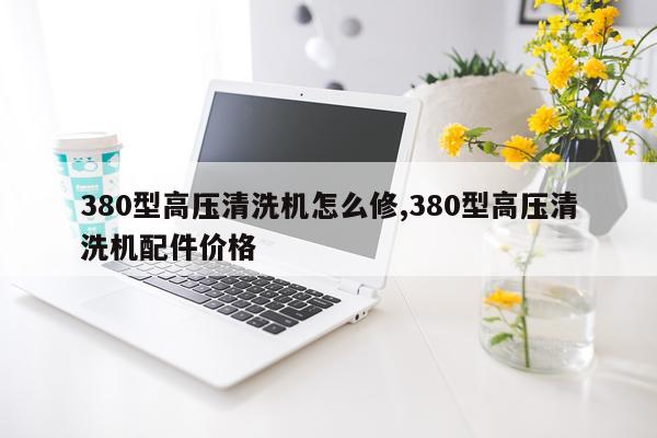 380型高压清洗机怎么修,380型高压清洗机配件价格