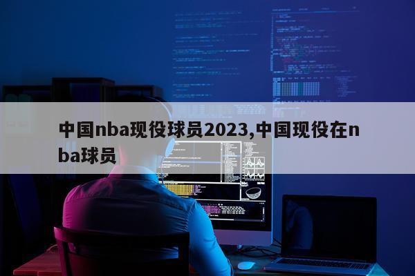 中国nba现役球员2023,中国现役在nba球员