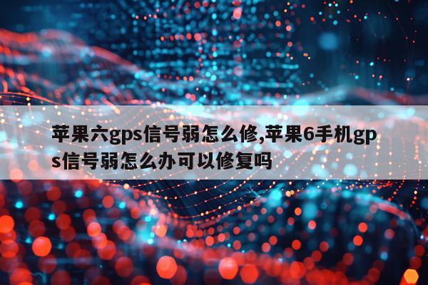 苹果六gps信号弱怎么修,苹果6手机gps信号弱怎么办可以修复吗