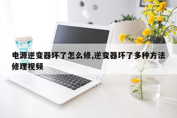 电源逆变器坏了怎么修,逆变器坏了多种方法修理视频