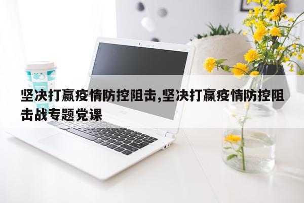 坚决打赢疫情防控阻击,坚决打赢疫情防控阻击战专题党课