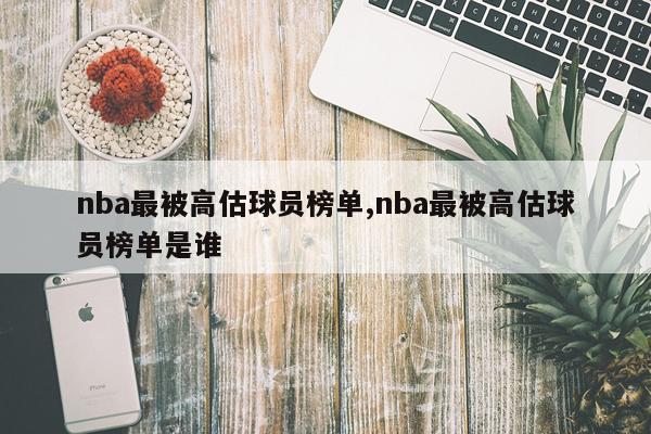 nba最被高估球员榜单,nba最被高估球员榜单是谁
