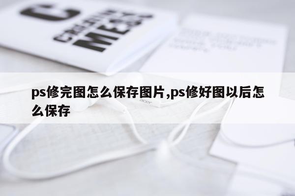 ps修完图怎么保存图片,ps修好图以后怎么保存