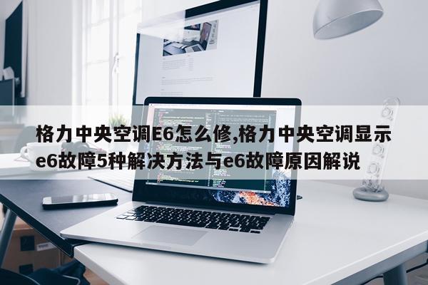 格力中央空调E6怎么修,格力中央空调显示e6故障5种解决方法与e6故障原因解说