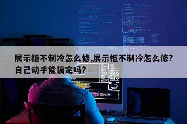 展示柜不制冷怎么修,展示柜不制冷怎么修?自己动手能搞定吗?