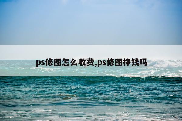 ps修图怎么收费,ps修图挣钱吗
