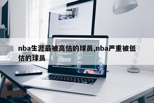 nba生涯最被高估的球员,nba严重被低估的球员