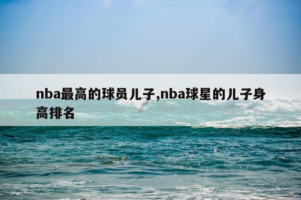 nba最高的球员儿子,nba球星的儿子身高排名