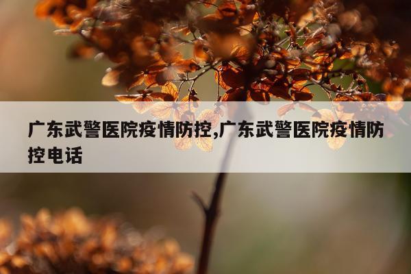 广东武警医院疫情防控,广东武警医院疫情防控电话