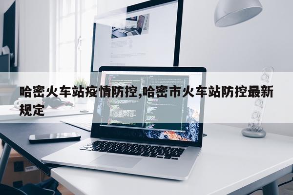 哈密火车站疫情防控,哈密市火车站防控最新规定