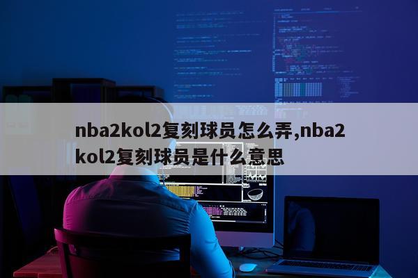 nba2kol2复刻球员怎么弄,nba2kol2复刻球员是什么意思