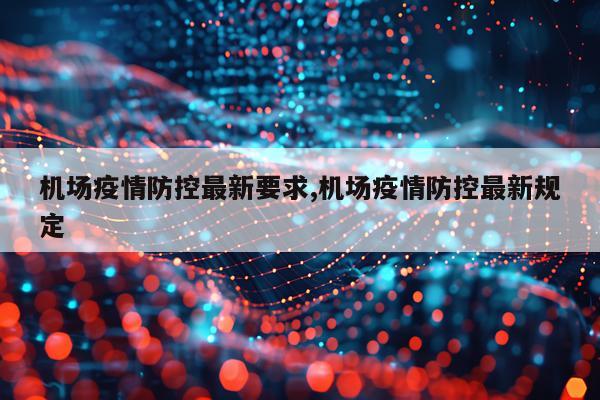 机场疫情防控最新要求,机场疫情防控最新规定