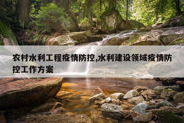农村水利工程疫情防控,水利建设领域疫情防控工作方案