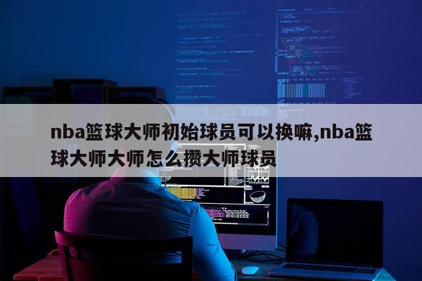 nba篮球大师初始球员可以换嘛,nba篮球大师大师怎么攒大师球员