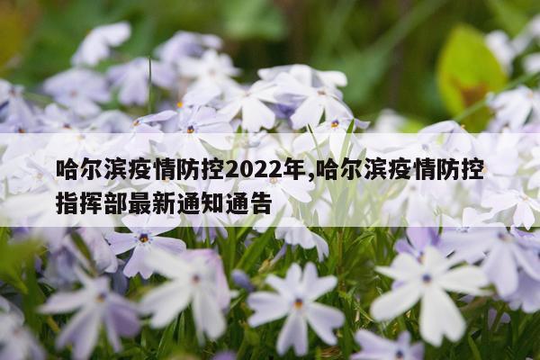哈尔滨疫情防控2022年,哈尔滨疫情防控指挥部最新通知通告