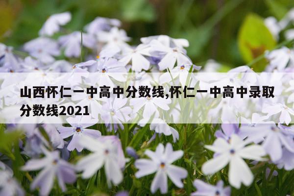 山西怀仁一中高中分数线,怀仁一中高中录取分数线2021