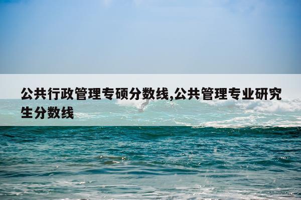 公共行政管理专硕分数线,公共管理专业研究生分数线