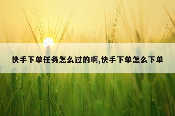 快手下单任务怎么过的啊,快手下单怎么下单