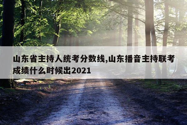 山东省主持人统考分数线,山东播音主持联考成绩什么时候出2021